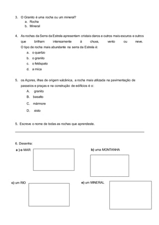3. O Granito é uma rocha ou um mineral?
a. Rocha
b. Mineral
4. As rochas da Serra da Estrela apresentam cristais claros e outros mais escuros e outros
que brilham intensamente à chuva, vento ou neve.
O tipo de rocha mais abundante na serra da Estrela é:
a. o quartzo
b. o granito
c. o feldspato
d. a mica
5. os Açores, ilhas de origem vulcânica, a rocha mais utilizada na pavimentação de
passeios e praças e na construção de edifícios é o:
A. granito
B. basalto
C. mármore
D. xisto
5. Escreve o nome de todas as rochas que aprendeste.
________________________________________________________________________
6. Desenha:
a ) o MAR b) uma MONTANHA
c) um RIO e) um MINERAL
 