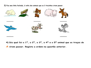 3) Faz uma linha fechada, à volta dos animais que os 3 tracinhos viram passar.
______ ______ ______
______ ______
4) Diz qual foi o 1º, o 2º, o 3º, o 4º e o 5º animal que os traços do
A viram passar. Regista a ordem na questão anterior.
 