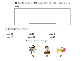 5) Desenha o bicho de 100 patas, falado no texto, e escreve o seu
nome.
___________________________
6) Quantas perninhas tem o E?
uma  três  cinco 
duas  quatro  seis 
 