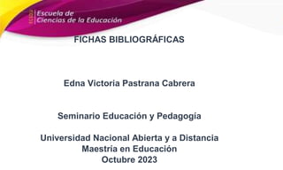 FICHAS BIBLIOGRÁFICAS
Edna Victoria Pastrana Cabrera
Seminario Educación y Pedagogía
Universidad Nacional Abierta y a Distancia
Maestría en Educación
Octubre 2023
 