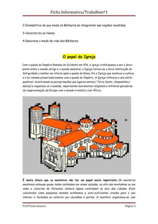 Ficha Informativa/Trabalhonº1


2-Exemplifica de que modo os Bárbaros se integraram nas regiões invadidas.

3-Caracteriza os Hunos.

4-Descreve o modo de vida dos Bárbaros.




                                O papel da Igreja

Com a queda do Império Romano do Ocidente em 476, a igreja cristã passou a ser a única
ponte entre o mundo antigo e o mundo medieval, a Igreja tornou-se a única instituição da
Antiguidade a manter-se intacta após a queda de Roma. Foi a Igreja que manteve a cultura
e a lei romana preservada mesmo com a queda do Império. A Igreja reforçou o seu estilo
pastoral, incentivando as peregrinações aos lugares santos ( Terra Santa, Compostela e
Galiza) e organizou as cruzadas, importantes movimentos religiosos e militares geradores
da reaproximação da Europa com o mundo oriental e com África




É nesta altura que os mosteiros vão ter um papel muito importante. Os mosteiros
medievais estavam quase todos instalados em zonas isoladas, no alto das montanhas ou em
vales e clareiras de florestas, embora alguns existissem no seio das cidades. Eram
concebidos como pequenos mundos autónomos e auto-suficientes virados para o seu
interior e fechados ao exterior por muralhas e portas. O mosteiro organizava-se com


ProfªCarla teixeira                                                               Página 3
 