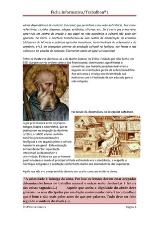 Ficha Informativa/Trabalhonº1

várias dependências de carácter funcional, que permitiam a sua auto-suficiência, tais como:
refeitórios, cozinha, dispensa, adegas, estábulos, oficinas, etc. Se é certo que o mosteiro,
constituía um centro de oração o seu papel na vida económica e cultural não pode ser
ignorado. De facto, o mosteiro transformou-se num centro de dinamização da economia
(difusores de técnicas e práticas agrícolas inovadoras, incentivadores do artesanato e do
comércio, etc.), em avançados centros de produção cultural na teologia, nas letras e nas
ciências e em escolas de nomeada. Exerceram assim um papel civilizacional.

Entre os mosteiros destacou-se o de Monte Cassino, na Itália, fundada por São Bento, em
525. Surgem outras ordens como a dos franciscanos, dominicanos, agostinianos e
                                     carmelitas, que também possuíam mosteiros e
                                     seguiam as orientações gerais da ordem beneditina.
                                     Aos seis anos a criança era encaminhada aos
                                     mosteiros com a finalidade de ser educada para a
                                     vida religiosa.




                                       No século XI desenvolveu-se as escolas catedrais,



cujos professores eram os próprio
monges, bispos e sacerdotes, que se
destacavam na pregação da doutrina
católica cristã.O ensino continha
matérias predominantemente
teológicas e em segundo plano a cultura
humanista em geral. Esta educação
evitava despertar inquietação
intelectual ou desenvolver a
criatividade. Evitava-se que os homens
questionassem o mundo.A principal atitude estimulada era a obediência, o respeito à
hierarquia religiosa e a aceitação conformista diante dos ensinamentos dos superiores.

Aquilo que não era compreendido deveria ser aceito como um mistério divino.

 “A ociosidade é inimiga da alma. Por isso os irmãos devem estar ocupados
determinadas horas no trabalho manual e outras serão destinadas à leitura
das coisas sagradas.(...)    Aquele que aceita a dignidade do abade deve
governar os seus discípulos por um duplo ensinamento: deverá inculcar-lhe o
que é bom e são, mais pelos actos do que por palavras. Tudo deve ser feito
segundo a vontade do abade.(...)
ProfªCarla teixeira                                                                Página 4
 