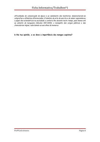 Ficha Informativa/Trabalhonº1

dificuldades de comunicação da época e ao isolamento dos mosteiros, desenvolveram-se
caligrafias e alfabetos diferenciados. O domínio da arte da escrita e do saber engrandeceu
o papel dos eclesiásticos na sociedade e conferiu-lhe durante muito tempo, pelo menos até
ao advento da burguesia (Séculos XII-XIII), o monopólio dos cargos públicos e das
chancelarias régias, valorizando-os aos olhos do monarca




6-Na tua opinião, a se deve a importância dos monges copistas?




ProfªCarla teixeira                                                              Página 6
 