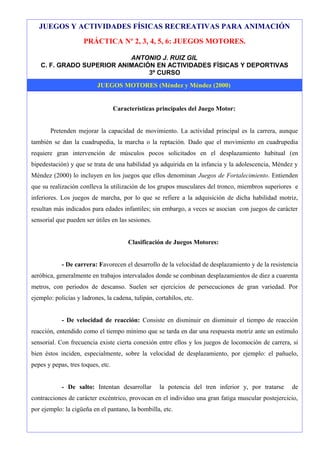 JUEGOS Y ACTIVIDADES FÍSICAS RECREATIVAS PARA ANIMACIÓN
                     PRÁCTICA Nº 2, 3, 4, 5, 6: JUEGOS MOTORES.

                           ANTONIO J. RUIZ GIL
   C. F. GRADO SUPERIOR ANIMACIÓN EN ACTIVIDADES FÍSICAS Y DEPORTIVAS
                                3º CURSO
                          JUEGOS MOTORES (Méndez y Méndez (2000)


                                   Características principales del Juego Motor:


       Pretenden mejorar la capacidad de movimiento. La actividad principal es la carrera, aunque
también se dan la cuadrupedia, la marcha o la reptación. Dado que el movimiento en cuadrupedia
requiere gran intervención de músculos pocos solicitados en el desplazamiento habitual (en
bipedestación) y que se trata de una habilidad ya adquirida en la infancia y la adolescencia, Méndez y
Méndez (2000) lo incluyen en los juegos que ellos denominan Juegos de Fortalecimiento. Entienden
que su realización conlleva la utilización de los grupos musculares del tronco, miembros superiores e
inferiores. Los juegos de marcha, por lo que se refiere a la adquisición de dicha habilidad motriz,
resultan más indicados para edades infantiles; sin embargo, a veces se asocian con juegos de carácter
sensorial que pueden ser útiles en las sesiones.


                                        Clasificación de Juegos Motores:


            - De carrera: Favorecen el desarrollo de la velocidad de desplazamiento y de la resistencia
aeróbica, generalmente en trabajos intervalados donde se combinan desplazamientos de diez a cuarenta
metros, con periodos de descanso. Suelen ser ejercicios de persecuciones de gran variedad. Por
ejemplo: policías y ladrones, la cadena, tulipán, cortahílos, etc.


            - De velocidad de reacción: Consiste en disminuir en disminuir el tiempo de reacción
reacción, entendido como el tiempo mínimo que se tarda en dar una respuesta motriz ante un estímulo
sensorial. Con frecuencia existe cierta conexión entre ellos y los juegos de locomoción de carrera, si
bien éstos inciden, especialmente, sobre la velocidad de desplazamiento, por ejemplo: el pañuelo,
pepes y pepas, tres toques, etc.


            - De salto: Intentan desarrollar        la potencia del tren inferior y, por tratarse   de
contracciones de carácter excéntrico, provocan en el individuo una gran fatiga muscular postejercicio,
por ejemplo: la cigüeña en el pantano, la bombilla, etc.
 