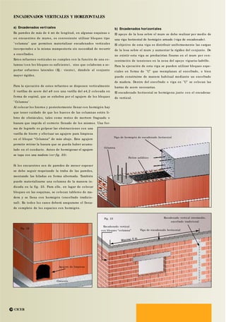 ENCADENADOS VERTICALES Y HORIZONTALES
a) Encadenados verticales
En paredes de más de 4 mt de longitud, en algunas esquinas o
en encuentros de muros, es conveniente utilizar bloques tipo
"columna" que permiten materializar encadenados verticales
incorporados a la misma mampostería sin necesidad de recurrir
a encofrados.
Estos refuerzos verticales no cumplen con la función de una co -
lumna (con los bloques es suficiente), sino que colaboran a so-
portar esfuerzos laterales (Ej.: viento), dándole al conjunto
mayor rigidez.
Para la ejecución de estos refuerzos se disponen verticalmente
3 varillas de acero del ø8 con una varilla del ø4,2 colocada en
forma de espiral, que se enhebra por el agujero de los bloques
"Columna".
Al colocar los hierros y posteriormente llenar con hormigón hay
que tener cuidado de que los huecos de las columnas estén li-
bres de obstáculos, tales como restos de mortero fraguado o
basura que impida el correcto llenado de los mismos. Una for-
ma de lograrlo es golpear las obstrucciones con una
varilla de hierro y efectuar un agujero para limpieza
en el bloque “Columna” de más abajo. Este agujero
permite retirar la basura que se pueda haber acumu-
lado en el conducto. Antes de hormigonar el agujero
se tapa con una madera (ver fig. 23).
Si los encuentros son de paredes de menor espesor
se debe seguir respetando la traba de las paredes,
montando las hiladas en forma alternada. También
puede materializarse una columna de la manera in-
dicada en la fig. 23. Para ello, en lugar de colocar
bloques en las esquinas, se colocan tableros de ma-
dera y se llena con hormigón (encofrado tradicio-
nal). En todos los casos deberá asegurarse el llena-
do completo de los espacios con hormigón.
b) Encadenados horizontales
El apoyo de la losa sobre el muro se debe realizar por medio de
una viga horizontal de hormigón armado (viga de encadenado).
El objetivo de esta viga es distribuir uniformemente las cargas
de la losa sobre el muro y aumentar la rigidez del conjunto. De
no existir esta viga se producirían fisuras en el muro por con-
centración de tensiones en la zona del apoyo vigueta-ladrillo.
Para la ejecución de esta viga se pueden utilizar bloques espe-
ciales en forma de "U" que reemplazan al encofrado, o bien
puede construirse de manera habitual mediante un encofrado
de madera. Dentro del encofrado o viga en "U" se colocan las
barras de acero necesarias.
El encadenado horizontal se hormigona junto con el encadena-
do vertical.
CICER10
Viga de hormigón de encadenado horizontal
Fig. 23
Columna
Fieltro asfáltico
Encadenado vertical
con bloques “columna” Viga de encadenado horizontal
Encadenado vertical intermedio,
encofrado tradicional
Fig. 22
Agujero de limpieza
Cimiento
 