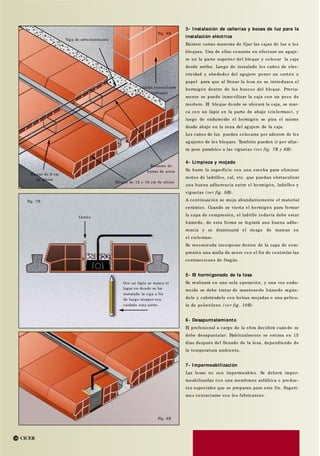 CICER14
Cartón
Fig. 7B
Con un lápiz se marca el
lugar en donde se ha
instalado la caja a fin
de luego romper con
cuidado esta parte.
Carga concentrada
(tabique)
Fig. 6B
Refuerzo de
barras de acero
Bloque de 12 o 16 cm de altura
Bloque de 9 cm
de altura
3- I nstalación de cañerías y bocas de luz para la
instalación eléctrica
Existen varias maneras de fijar las cajas de luz a los
bloques. Una de ellas consiste en efectuar un aguje-
ro en la parte superior del bloque y colocar la caja
desde arriba. Luego de instalado los caños de elec-
tricidad y alrededor del agujero poner un cartón o
papel para que al llenar la losa no se introduzca el
hormigón dentro de los huecos del bloque. Previa-
mente se puede inmovilizar la caja con un poco de
mortero. El bloque donde se ubicará la caja, se mar-
ca con un lápiz en la parte de abajo (cielorraso), y
luego de endurecido el hormigón se pica el mismo
desde abajo en la zona del agujero de la caja.
Los caños de luz pueden colocarse por adentro de los
agujeros de los bloques. También pueden ir por afue-
ra pero paralelos a las viguetas (ver fig. 7B y 8B).
4- Limpieza y mojado
Se barre la superficie con una escoba para eliminar
restos de ladrillos, cal, etc. que puedan obstaculizar
una buena adherencia entre el hormigón, ladrillos y
viguetas (ve r fig. 9B).
A continuación se moja abundantemente el material
cerámico. Cuando se vierta el hormigón para formar
la capa de compresión, el ladrillo todavía debe estar
húmedo, de esta forma se logrará una buena adhe-
rencia y se disminuirá el riesgo de marcas en
el cielorraso.
Se recomienda incorporar dentro de la capa de com-
presión una malla de acero con el fin de controlar las
contracciones de fragüe.
5- El hormigonado de la losa
Se realizará en una sola operación, y una vez endu-
recido se debe tratar de mantenerlo húmedo regán-
dolo y cubriéndolo con bolsas mojadas o una pelícu-
la de polietileno (ve r fig. 10B).
6- Desapuntalamiento
El profesional a cargo de la obra decidirá cuándo se
debe desapuntalar. Habitualmente se estima en 15
días después del llenado de la losa, dependiendo de
la temperatura ambiente.
7- I mpermeabilización
Las losas no son impermeables. Se deberá imper-
meabilizarlas con una membrana asfáltica o produc-
tos especiales que se preparan para este fin. Sugeri-
mos contactarse con los fabricantes.
Fig. 8B
Viga de arriostramiento
 
