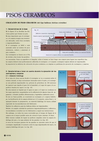 CICER
PISOS CERAMICOS
16
Adhesivo cementicio impermeable
Fig. 1C
Piso cerámico
Carpeta espesor aproximado 2 cm
Contrapiso
Película de polietileno
Terreno
natural
Junta del contrapiso rellena con material flexible
Junta de la carpeta rellena con material flexible
La humedad se filtra
por este lugar
Fig. 2C-1
Carpeta hidrófuga
La aislación vertical y
la carpeta hidrófuga
deben tocarse
Fig. 2C-2
2- Características a tener en cuenta durante la ejecución de los
contrapisos y carpetas
2-1- Aislación hidrófuga
Si se trata de obras nuevas donde el contrapiso se va a construir sobre el
terreno natural, es muy conveniente intercalar entre el suelo y el contrapi-
so una película impermeable (ej: película de polietileno de 150 micrones
de espesor) que impida el paso de la humedad y el vapor de agua a la su-
perficie (barrera de vapor) (ve r fig. 1C).
De esta manera se logrará que el agua no pase y el vapor no condense en
las capas superiores, asegurándose así la adherencia de algunos tipos de pe-
gamento, evitando posibles eflorescencias y lográndose ambientes secos.
Si esto no fuera posible, se construirá un contrapiso y/ o carpeta hidrófu-
ga. La dosificación de la carpeta deberá ser 1:3 (cemento, arena fina) y se
agregará durante la preparación, un material hidrófugo de buena calidad
siguiendo las recomendaciones del fabricante.
También los adhesivos para las baldosas deben ser impermeables.
Debido a la amplia variedad de prod uctos impermeabilizantes y adhesivos,
recomendamos consultar con los fabricantes y seguir sus instrucciones.
Sin embargo, en todos los casos convendrá que el tiempo de fragüe de la
carpeta sea el mayor posible antes de colocar el piso (mínimo 15 días).
Debe tenerse cuidado de lograr un perfecto empalme entre la carpeta hi-
drófuga del piso y la capa aislante de las paredes (ve r fig. 2C).
A veces los revoques gruesos de las paredes se ejecutan antes de que el
contrapiso impidiendo el contacto entre la capa impermeable del muro y la
carpeta hidrófuga del piso (ve r fig. 2C).
1- Caracerísticas de la base
En la figura 1C se detallan las dis-
tintas partes que forman un piso.
Es muy importante que el contrapi -
so y la carpeta tengan una resisten-
cia adecuada, estén bien nivelados
e impermeabilizados.
Si el contrapiso es débil o está
asentado sobre un terreno de poca
resistencia, cederá y arrastrará al
piso cerámico.
Los contrapisos se hacen con el fin
de nivelar y dar al piso las pendien-
COLOCACION DE PISOS CERAMICOS (del tipo baldosas rústicas extruidas)
tes necesarias. Como su superficie es irregular, sobre el mismo se hace luego una carpeta para lograr una superficie lisa.
La carpeta deberá estar perfectamente adheri da al contrapiso y el conjunto contrapiso/ carpeta deberá ser impermeable.
La mayoría de los defectos de colocación de pisos cerámicos, se originan en problemas de ejecución de contrapisos y carpetas.
Junta perimetral
Junta entre baldosas
 