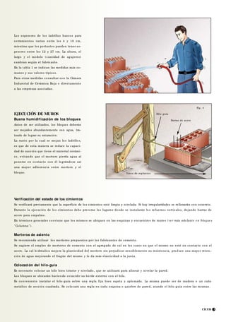 Fig. 3
CICER 3
Los espesores de los ladrillos huecos para
cerramientos varían entre los 4 y 18 cm,
mientras que los portantes pueden tener es-
pesores entre los 12 y 27 cm. La altura, el
largo y el modelo (cantidad de agujeros)
cambian según el fabricante.
En la tabla 1 se indican las medidas más co-
munes y sus valores típicos.
Para otras medidas consultar con la Cámara
Industrial de Cerámica Roja o directamente
a las empresas asociadas.
EJECUCIÓN DE MUROS
Buena humidificación de los bloques
Antes de ser utilizados, los bloques deberán
ser mojados abundantemente con agua, tra-
tando de lograr su saturación.
La razón por la cual se mojan los ladrillos,
es que de esta manera se reduce la capaci-
dad de succión que tiene el material cerámi-
co, evitando que el mortero pierda agua al
ponerse en contacto con él lográndose así
una mayor adherencia entre mortero y el
bloque.
Verificación del estado de los cimientos
Se verificará previamente que la superficie de los cimientos esté limpia y nivelada. Si hay irregularidades se rellenarán con concreto.
Durante la ejecución de los cimientos debe preverse los lugares donde se instalarán los refuerzos verticales, dejando barras de
acero para empalme.
En términos generales conviene que los mismos se ubiquen en las esquinas y encuentros de muros (ve r más ade lante e n bloque s
"Columna").
Morteros de asiento
Se recomienda utilizar los morteros propuestos por los fabricantes de cemento.
Se sugiere el empleo de morteros de cemento con el agregado de cal en los casos en que el mismo no esté en contacto con el
acero. La cal hi dráulica mejora la plasticidad del mortero sin perjudicar sensiblemente su resistencia, prod uce una mayor reten -
ción de agua mejorando el fragüe del mismo y le da más elasticidad a la junta.
Colocación del hilo-guía
Es necesario colocar un hilo bien tirante y nivelado, que se utilizará para alinear y nivelar la pared.
Los bloques se ubicarán hacien do coincidir su borde externo con el hilo.
Es conveniente instalar el hilo-guía sobre una regla fija bien sujeta y aplomada. La misma puede ser de madera o un caño
metálico de sección cuadrada. Se colocará una regla en cada esquina o quiebre de pared, atando el hilo-guía entre las mismas .
Hilo guía
Barras de acero
Fig. 4
Línea de replanteo
 