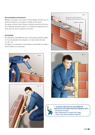 CICER 5
Fig. 8
Regla de madera
Fig. 11
Fig. 10
Fig. 9
Horizontalidad y alineamiento:
Mediante una regla y nivel sobre la última hilada colocada como lo
muestra la figura 9 y por medio el tendido de hilos guía.
Se sugiere controlar cada 4 bloques y ajustar la posición de los mis-
mos, aplicando pequeños golpes con el mango de madera de la cu-
chara antes de que se en durezca el mortero.
Verticalidad:
Se controlará la verticalidad del muro y de las juntas verticales median-
te el uso de plomada en las esquinas y en varios puntos del muro
(ve r fig. 10).
Se sugiere ir controlando la verticalidad en cada hilada con regla y
cada 4 hiladas con la plomada.
1- ALGUNAS VENTAJAS DE LOS ELEMENTOS
CONSTRUCTI VOS FABRI CADOS CON CERAMI CA ROJA
• No suenan a hueco.
• Son resistentes a la acción del fuego.
• Tienen muy buena aislación acústica.
El uso de la regla permite la
formación de una cámara de aire
 