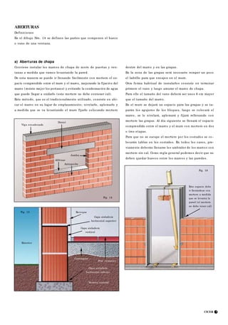 CICER 7
Fig. 15
Exterior
Revoque
Piso cerámico
Capa aisladora
vertical
Capa aisladora
horizontal superior
Contrapiso
Capa aisladora
horizontal inferior
Terreno natural
Fig. 16
Este espacio debe
ir llenándose con
mortero a medida
que se levanta la
pared (el mortero
no debe tener cal)
a) Aberturas de chapa
Conviene instalar los marcos de chapa de acero de puertas y ven-
tanas a medida que vamos levantando la pared.
De esta manera se puede ir llenando fácilmente con mortero el es-
pacio comprendido entre el muro y el marco, mejorando la fijación del
marco (resiste mejor los portazos) y evitando la condensación de agua
que puede llegar a oxidarlo (este mortero no debe contener cal).
Este método, que es el tradicionalmente utilizado, consiste en ubi-
car el marco en su lugar de emplazamiento; nivelarlo, aplomarlo y
a medida que se va levantando el muro fijarlo colocando mortero
Dintel
Viga encadenado
Alféizar
Antepecho
Jamba
ABERTURAS
Definiciones
En el dibujo Nro. 14 se definen las partes que componen el hueco
o vano de una ventana.
dentro del marco y en las grapas.
En la zona de las grapas será necesario romper un poco
el ladrillo para que encajen en el muro.
Otra forma habitual de instalarlos consiste en terminar
primero el vano y luego amurar el marco de chapa.
Para ello el tamaño del vano deberá ser unos 6 cm mayor
que el tamaño del marco.
En el muro se dejará un espacio para las grapas y se ta-
parán los agujeros de los bloques, luego se colocará el
marco, se lo nivelará, aplomará y fijará rellenando con
mortero las grapas. Al día siguiente se llenará el espacio
comprendido entre el marco y el muro con mortero en dos
o tres etapas.
Para que no se escape el mortero por los costados se co -
locarán tablas en los costados. En todos los casos, pre-
viamente deberán llenarse los umbrales de los marcos con
mortero sin cal. Como regla general podemos decir que no
deben quedar huecos entre los marcos y las paredes.
Fig. 14
 