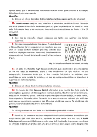 lipídica, sendo que as extremidades hidrofóbicas ficariam viradas para o interior e as cabeças
hidrofílicas viradas para o exterior
Questões
1. Elabore um esboço do modelo de bicamada fosfolipídica proposta por Gorter e Grendel.
D- Kenneth Stewart Cole, em 1932, ao estudar as membranas de ouriços-do-mar, constatou
que estas apresentavam valores de tensão superficial, iguais ou próximas de 0,8 dines/cm2. Este
valor é demasiado baixo se as membranas forem unicamente constituídas por lípidos – 10 a 20
dines/cm2.
Questões
1- Que tipo de moléculas estavam associadas aos lípidos para justificar essa tensão
superficial?
E- Com base nos resultados de Cole, James Frederic Danielli
e Edmund Newton Harvey, propuseram um modelo no qual para
além de lípidos existiam também proteínas, estando estas
colocadas na porção externa da membrana, sendo dessa forma
responsáveis pela diminuição da tensão superficial da membrana
(Fig.2).
Fig. 2 – Modelo membranar de Danielli e Harvey
E1- Em 1935, J. F. Danielli e Hugh Davson constataram que a existência de proteínas apenas
de um dos lados da membrana, levaria a uma instabilidade tal, que resultaria na sua
desagregação. Propuseram então que, as duas camadas fosfolipídicas só poderiam estar
envolvidas por uma camada de proteínas, em que as cadeias polipeptídicas se dispunham à
superfície das moléculas lipídicas.
Questões
1- Elabore um esboço desde modelo consultando o manual.
E2- Em meados de 1950, Davson e Danielli reformulam o seu modelo. Este facto resulta da
constatação de que certas substâncias polares essenciais à célula, não atravessariam a membrana.
Propuseram, mais tarde, que as 2 camadas de proteínas apresentavam espaços, de onde a onde,
interrompendo a bicamada lipídica formando poros encontrar-se-iam rodeados por moléculas
proteicas que permitiriam a passagem das diferentes substâncias polares. As substâncias não
polares passariam diretamente através da membrana.
Questões
1- Distinga o modelo de 1954 do se 1935 apresentados por Davson e Danielli.
F- No século XX, na década 50, o microscópio eletrónico permitiu observar a membrana que
surge formada por duas zonas escuras, separadas por uma banda clara. Em 1959, J. David
Robertson realizou uma atividade para permitir a sua fácil visualização. Impregnou a membrana
de tetróxido de ósmio, um produto com uma grande afinidade pelos grupos polares das proteínas
3
 