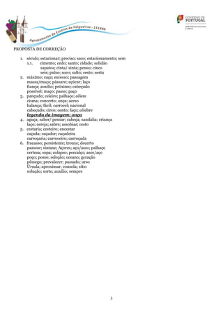 3
PROPOSTA DE CORREÇÃO
1. século; estacionar; preciso; saco; estacionamento; sem
1.1. cimento; cedo; santo; cidade; solidão
sapatos; cinta/ sinta; penso; cinco
seis; pulso; soco; salto; cesto; sexta
2. máximo; caça; excesso; passagem
massa/maça; pássaro; açúcar; laço
fiança; auxílio; próximo; cabeçudo
possível; maço; passo; paço
3. pançudo; celeiro; palhaço; célere
cisma; concerto; onça; aceso
balança; fácil; carrocel; nacional
cabeçudo; circo; cento; faço; célebre
legenda da imagem: onça
4. aguça; saber/ pensar; cabeça; sandália; criança
laço; cereja; sabre; assobiar; cesto
5. cestaria; cesteiro; encestar
caçada; caçador; caçadeira
carroçaria; carroceiro; carroçada
6. fracasso; persistente; trouxe; decerto
passear; sintaxe; Açores; aço/asso; palhaço
certeza; sopa; colapso; percalço; asso/aço
poço; posso; seleção; oceano; geração
pêssego; prevalecer; passado; urso
Úrsula; aproximar; consola; sítio
solução; sorte; auxílio; sempre
 