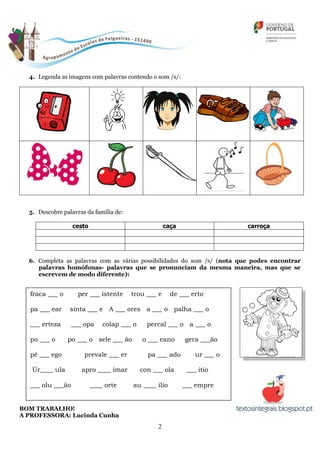 2
4. Legenda as imagens com palavras contendo o som /s/:
5. Descobre palavras da família de:
cesto caça carroça
6. Completa as palavras com as várias possibilidades do som /s/ (nota que podes encontrar
palavras homófonas- palavras que se pronunciam da mesma maneira, mas que se
escrevem de modo diferente):
BOM TRABALHO!
A PROFESSORA: Lucinda Cunha
fraca ___ o per ___ istente trou ___ e de ___ erto
pa ___ ear sinta ___ e A ___ ores a ___ o palha ___ o
___ erteza ___ opa colap ___ o percal ___ o a ___ o
po ___ o po ___ o sele ___ ão o ___ eano gera ___ão
pê ___ ego prevale ___ er pa ___ ado ur ___ o
Úr____ ula apro ____ imar con ___ ola ___ ítio
___ olu ___ão ____ orte au ____ ílio ___ empre
 
