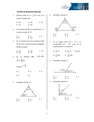 1
SISTEMA DE MEDICIÓN ANGULAR
1. Señale el valor de: 𝜃 =
𝜋
9
𝑟𝑎𝑑 + 60° en el
sistema sexagesimal.
A. 64° B. 69° C. 76°
D. 74° E. 82°
2. Si un ángulo mide
7𝜋
20
𝑟𝑎𝑑 y también (8x - 1)°,
¿cuál es el valor de "x"?
A. 7 B. 8 C. 9
D. 6 E. 9,5
3. En un triángulo, dos de sus ángulos miden
2𝜋
3
𝑟𝑎𝑑 y 40g,¿cuál es la medida sexagesimal
del tercer ángulo?
A. 14° B. 18° C. 20°
D. 22° E. 24°
4. En un triángulo ABC: ;
.
Calcular:
A.
7
2
B. 5 C. 9
D.
9
2
E.
7
3
5. Del gráfico, calcular "x".
A. 3 B. 5 C. 7
D. 9 E. 8
6. Del gráfico, calcular "x".
A. 5 B. 6 C. 7
D. 4 E. 3
7. Si un ángulo mide (13x + 7)° y su
complemento (5x - 5)g, ¿cuál es el
equivalente de x° en radianes?
A.
𝜋
12
𝑟𝑎𝑑 B.
𝜋
24
𝑟𝑎𝑑 C.
𝜋
36
𝑟𝑎𝑑
D.
𝜋
18
𝑟𝑎𝑑 E.
𝜋
144
𝑟𝑎𝑑
8. Del gráfico, calcular "x".
A. 3 B. 5 C. 7
D. 9 E. 11
9. Del gráfico, calcular "x".
A. 1 B. 3 C. 5
D. 6 E. 10
g
120BˆAˆ 
rad
9
4
CˆBˆ 

Bˆ
Cˆ
K 
A C
B
3
10
 rad
(9x-1)
g
A C
B
3
5
 rad
(11x-3)°
150
g
(6-18x)
g
(10x+2)°
(2 - 7x)
g
(8x+6)°
 