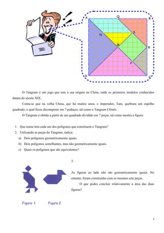 A                     Q
                                                                                                  B



                                                                                         S
                                                               N


                                                                           M
                                                                                                  R




                                                                                     P



                                                     D                                            C




      O Tangram é um jogo que tem a sua origem na China, onde os primeiros modelos conhecidos
datam do século XIX.
      Conta-se que na velha China, que há muitos anos, o imperador, Tam, quebrara um espelho
quadrado, o qual ficou decomposto em 7 pedaços, tal como o Tangram Chinês.
      O Tangram é obtido a partir de um quadrado dividido em 7 peças, tal como mostra a figura:


 1. Que nome tem cada um dos polígonos que constituem o Tangram?
 2. Utilizando as peças do Tangram, indica:
    a) Dois polígonos geometricamente iguais.
    b) Dois polígonos semelhantes, mas não geometricamente iguais.
    c) Quais os polígonos que são equivalentes?


                                         3.


                                         As figuras ao lado não são geometricamente iguais. No
                                         entanto, foram construídas com as mesmas sete peças.
                                                  O que podes concluir relativamente à área das duas
                                         figuras?



      Figura: 1          Figura 2



                                                                                                      2
 