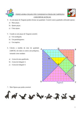 PODES AGORA COLAR O TEU TANGRAM NA FOLHA DE CARTOLINA
                                      E RECORTAR AS PEÇAS.
4. As sete peças do Tangram podem formar um quadrado. Constrói outros quadrados utilizando apenas:
  a) Duas peças;
  b) Quatro peças;
  c) Cinco peças.


5. Usando as sete peças do Tangram constrói:
  a) Um rectângulo;
  b) Um paralelogramo;
  c) Um trapézio.


6. Calcula a medida da área do quadrado                                   Q
                                                 A                                                 B
   [ABCD] e de todos os outros sete polígonos,
   tomando como unidade:
                                                                 2                     S   1
  a) A área de uma quadrícula;                              N
  b) A área do triângulo 3;
                                                                        3
  c) A área do triângulo 4.                                               M
                                                                                                   R
                                                        4                           5


                                                                                   P
                                                                                               6
                                                                      7
                                                 D                                                 C
                                                                       Figura:2

7. Mais figuras que podes construir




                                                                                                   3
 