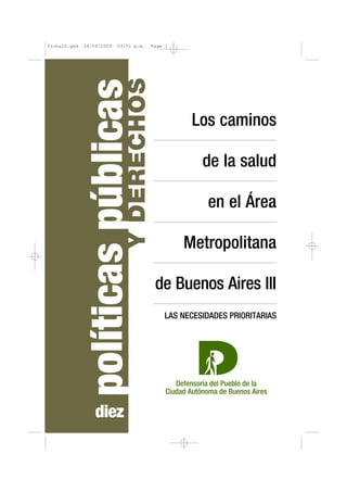 ficha10.qxd   28/04/2009   03:51 p.m.      Page 1




                              Y DERECHOS
               políticas públicas                    Los caminos

                                                        de la salud

                                                         en el Área

                                                    Metropolitana

                                            de Buenos Aires III
                                               LAS NECESIDADES PRIORITARIAS




                  diez
 