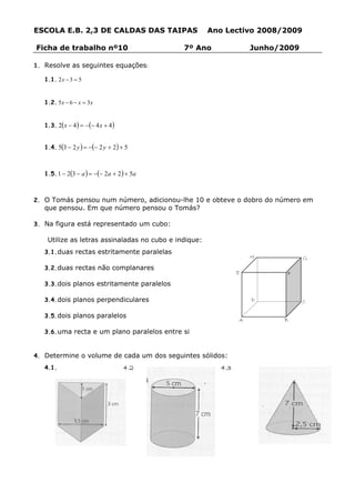 ESCOLA E.B. 2,3 DE CALDAS DAS TAIPAS                   Ano Lectivo 2008/2009

Ficha de trabalho nº10                        7º Ano                Junho/2009

1. Resolve as seguintes equações:

   1.1. 2 x − 3 = 5


   1.2. 5 x − 6 − x = 3 x


   1.3. 2(x − 4 ) = −(− 4 x + 4 )


   1.4. 5(3 − 2 y ) = −(− 2 y + 2 ) + 5



   1.5. 1 − 2(3 − a ) = −(− 2a + 2 ) + 5a



2. O Tomás pensou num número, adicionou-lhe 10 e obteve o dobro do número em
   que pensou. Em que número pensou o Tomás?

3. Na figura está representado um cubo:

    Utilize as letras assinaladas no cubo e indique:
   3.1. duas rectas estritamente paralelas
                                                                    H            G
   3.2. duas rectas não complanares
                                                                E          F
   3.3. dois planos estritamente paralelos

   3.4. dois planos perpendiculares                                 D            C

   3.5. dois planos paralelos
                                                                A         B

   3.6. uma recta e um plano paralelos entre si



4. Determine o volume de cada um dos seguintes sólidos:
   4.1.                              4.2                  4.3
 