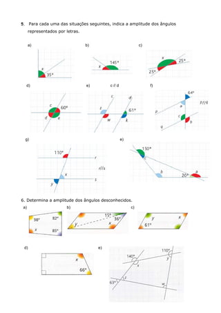 5.    Para cada uma das situações seguintes, indica a amplitude dos ângulos
      representados por letras.


      a)                          b)                           c)




     d)                           e)        c // d                  f)




     g)                                              e)




6. Determina a amplitude dos ângulos desconhecidos.
 a)                     b)                                c)




 d)                                    e)
 