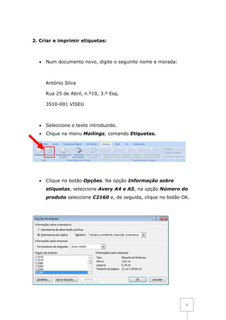 2. Criar e imprimir etiquetas:



  •   Num documento novo, digite o seguinte nome e morada:



      António Silva

      Rua 25 de Abril, n.º10, 3.º Esq.

      3510-001 VISEU



  •   Seleccione o texto introduzido.
  •   Clique no menu Mailings, comando Etiquetas.




  •   Clique no botão Opções. Na opção Informação sobre
      etiquetas, seleccione Avery A4 e A5, na opção Número do
      produto seleccione C2160 e, de seguida, clique no botão OK.




                                                               5
 