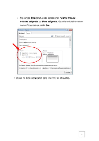 •   No campo Imprimir, pode seleccionar Página inteira –
      mesma etiqueta ou Uma etiqueta. Guarde o ficheiro com o
      nome Etiquetas na pasta Aie.




• Clique no botão imprimir para imprimir as etiquetas.




                                                             6
 