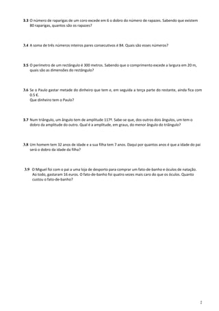3.3 O número de raparigas de um coro excede em 6 o dobro do número de rapazes. Sabendo que existem
    80 raparigas, quantos são os rapazes?



3.4 A soma de três números inteiros pares consecutivos é 84. Quais são esses números?



3.5 O perímetro de um rectângulo é 300 metros. Sabendo que o comprimento excede a largura em 20 m,
    quais são as dimensões do rectângulo?



3.6 Se o Paulo gastar metade do dinheiro que tem e, em seguida a terça parte do restante, ainda fica com
    0.5 €.
    Que dinheiro tem o Paulo?



3.7 Num triângulo, um ângulo tem de amplitude 117º. Sabe-se que, dos outros dois ângulos, um tem o
    dobro da amplitude do outro. Qual é a amplitude, em graus, do menor ângulo do triângulo?



3.8 Um homem tem 32 anos de idade e a sua filha tem 7 anos. Daqui por quantos anos é que a idade do pai
    será o dobro da idade da filha?



3.9 O Miguel foi com o pai a uma loja de desporto para comprar um fato-de-banho e óculos de natação.
    Ao todo, gastaram 16 euros. O fato-de-banho foi quatro vezes mais caro do que os óculos. Quanto
    custou o fato-de-banho?




                                                                                                       2
 