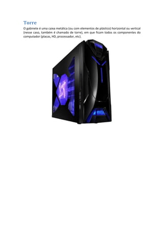 Torre
O gabinete é uma caixa metálica (ou com elementos de plástico) horizontal ou vertical
(nesse caso, também é chamado de torre), em que ficam todos os componentes do
computador (placas, HD, processador, etc).

 