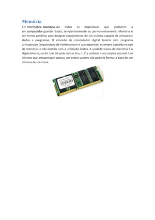 Memória
Em informática, memória são
todos
os
dispositivos
que
permitem
a
um computador guardar dados, temporariamente ou permanentemente. Memória é
um termo genérico para designar componentes de um sistema capazes de armazenar
dados e programas. O conceito de computador digital binário com programa
armazenado (arquitectura de VonNeumann e subsequentes) é sempre baseado no uso
de memória, e não existiria sem a utilização destas. A unidade básica de memória é o
dígito binário, ou bit. Um bit pode conter 0 ou 1. É a unidade mais simples possível. Um
sistema que armazenasse apenas um destes valores não poderia formar a base de um
sistema de memória.

 