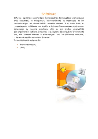 Software
Software , logiciário ou suporte lógico é uma sequência de instruções a serem seguidas
e/ou executadas, na manipulação, redirecionamento ou modificação de um
dado/informação ou acontecimento. Software também é o nome dado ao
comportamento exibido por essa seqüência de instruções quando executada em um
computador ou máquina semelhante além de um produto desenvolvido
pela Engenharia de software, e inclui não só o programa de computador propriamente
dito, mas também manuais e especificações. Para fins contábeis e financeiros,
o Software é considerado umbem de capital.
Os constituintes do software são:
Microsoft windows;
Linux;

 