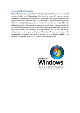 Microsoft Windows
Microsoft Windows é uma família de sistemas operacionais criados pela Microsoft,
empresa fundada por Bill Gates e Paul Allen. Antes da versão NT, era uma interface
gráfica para o sistema operacional MS-DOS. O Windows é um produto comercial, com
preços diferenciados para cada uma de suas versões. É o sistema operacional mais
utilizado em computadores pessoais no mundo, embora uma grande quantidade de
cópias sejam ilegais.1 O impacto deste sistema no mundo atual é muito grande devido
ao enorme número de cópias instaladas. Conhecimentos mínimos desse sistema, do
seu funcionamento, da sua história e do seu contexto são, na visão de muitos,
indispensáveis, mesmo para os leigos eminformática. A atual versão estável do
Windows para desktops é o Windows 8, lançado em 26 de outubro de 2012. Para
servidores o Windows Server 2012 é a versão mais recente e estável.

 