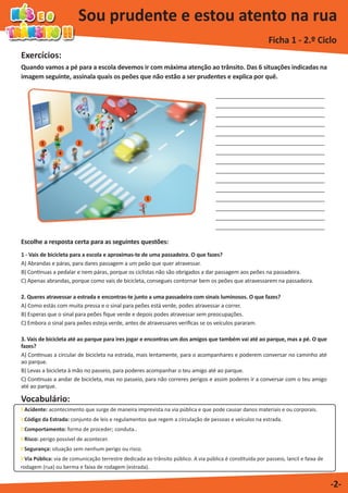 Exercícios:
Vocabulário:
Sou prudente e estou atento na rua
Ficha 1 - 2.º Ciclo
-2-
Escolhe a resposta certa para as seguintes questões:
1 - Vais de bicicleta para a escola e aproximas-te de uma passadeira. O que fazes?
A) Abrandas e páras, para dares passagem a um peão que quer atravessar.
B) Continuas a pedalar e nem páras, porque os ciclistas não são obrigados a dar passagem aos peões na passadeira.
C) Apenas abrandas, porque como vais de bicicleta, consegues contornar bem os peões que atravessarem na passadeira.
2. Queres atravessar a estrada e encontras-te junto a uma passadeira com sinais luminosos. O que fazes?
A) Como estás com muita pressa e o sinal para peões está verde, podes atravessar a correr.
B) Esperas que o sinal para peões fique verde e depois podes atravessar sem preocupações.
C) Embora o sinal para peões esteja verde, antes de atravessares verificas se os veículos pararam.
3. Vais de bicicleta até ao parque para ires jogar e encontras um dos amigos que também vai até ao parque, mas a pé. O que
fazes?
A) Continuas a circular de bicicleta na estrada, mais lentamente, para o acompanhares e poderem conversar no caminho até
ao parque.
B) Levas a bicicleta à mão no passeio, para poderes acompanhar o teu amigo até ao parque.
C) Continuas a andar de bicicleta, mas no passeio, para não correres perigos e assim poderes ir a conversar com o teu amigo
até ao parque.
Quando vamos a pé para a escola devemos ir com máxima atenção ao trânsito. Das 6 situações indicadas na
imagem seguinte, assinala quais os peões que não estão a ser prudentes e explica por quê.
Acidente: acontecimento que surge de maneira imprevista na via pública e que pode causar danos materiais e ou corporais.
Código da Estrada: conjunto de leis e regulamentos que regem a circulação de pessoas e veículos na estrada.
Comportamento: forma de proceder; conduta..
Risco: perigo possível de acontecer.
Segurança: situação sem nenhum perigo ou risco.
Via Pública: via de comunicação terrestre dedicada ao trânsito público. A via pública é constituída por passeio, lancil e faixa de
rodagem (rua) ou berma e faixa de rodagem (estrada).
1
3
5
6
4
2
_______________________________
_______________________________
_______________________________
_______________________________
_______________________________
_______________________________
_______________________________
_______________________________
_______________________________
_______________________________
_______________________________
_______________________________
_______________________________
_______________________________
_______________________________
 