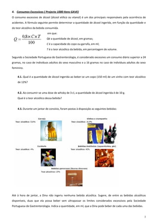 4. Consumos Excessivos ( Projecto 1000 Itens GAVE)
O consumo excessivo de álcool (álcool etílico ou etanol) é um dos principais responsáveis pela ocorrência de
acidentes. A fórmula seguinte permite determinar a quantidade de álcool ingerida, em função da quantidade e
do teor alcoólico da bebida consumida.
                            em que:
                            Qé a quantidade de álcool, em gramas;
                            C é a capacidade do copo ou garrafa, em ml;
                            T é o teor alcoólico da bebida, em percentagem de volume.

Segundo a Sociedade Portuguesa de Gastrenterologia, é considerado excessivo um consumo diário superior a 24
gramas, no caso de indivíduos adultos do sexo masculino e a 16 gramas no caso de indivíduos adultos do sexo
feminino.


    4.1. Qual é a quantidade de álcool ingerida ao beber-se um copo (150 ml) de um vinho com teor alcoólico
    de 12%?


    4.2. Ao consumir-se uma dose de whisky de 3 cl, a quantidade de álcool ingerida é de 10 g.
    Qual é o teor alcoólico dessa bebida?


    4.3. Durante um jantar de convívio, foram postas à disposição as seguintes bebidas:




Até à hora de jantar, a Dina não ingeriu nenhuma bebida alcoólica. Sugere, de entre as bebidas alcoólicas
disponíveis, duas que ela possa beber sem ultrapassar os limites considerados excessivos pela Sociedade
Portuguesa de Gastrenterologia. Indica a quantidade, em ml, que a Dina pode beber de cada uma das bebidas.


                                                                                                             3
 