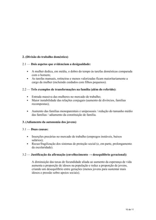 2. (Divisão do trabalho doméstico)
2.1 — Dois aspetos que evidenciam a desigualdade:
 A mulher dedica, em média, o dobro do tempo às tarefas domésticas comparada
com o homem;
 As tarefas manuais, rotineiras e menos valorizadas ficam maioritariamente a
cargo da mulher (incluindo cuidados com filhos pequenos).
2.2 — Três exemplos de transformações na família (além do referido):
 Entrada massiva das mulheres no mercado de trabalho;
 Maior instabilidade das relações conjugais (aumento de divórcios, famílias
recompostas);
 Aumento das famílias monoparentais e unipessoais / redução do tamanho médio
das famílias / adiamento da constituição de família.
3. (Adiamento da autonomia dos jovens)
3.1 — Duas causas:
 Inserções precárias no mercado de trabalho (empregos instáveis, baixos
salários);
 Recuo/fragilização dos sistemas de proteção social (e, em parte, prolongamento
da escolaridade).
3.2 — Justificação da afirmação (envelhecimento → desequilíbrio geracional):
A diminuição das taxas de fecundidade aliada ao aumento da esperança de vida
aumenta a proporção de idosos na população e reduz a proporção de jovens,
criando um desequilíbrio entre gerações (menos jovens para sustentar mais
idosos e pressão sobre apoios sociais).
10 de 11
 