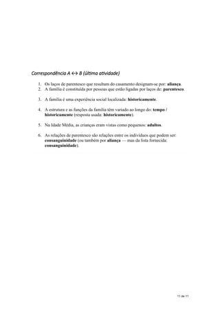 Correspondência A ↔ B (última atividade)
1. Os laços de parentesco que resultam do casamento designam-se por: aliança.
2. A família é constituída por pessoas que estão ligadas por laços de: parentesco.
3. A família é uma experiência social localizada: historicamente.
4. A estrutura e as funções da família têm variado ao longo do: tempo /
historicamente (resposta usada: historicamente).
5. Na Idade Média, as crianças eram vistas como pequenos: adultos.
6. As relações de parentesco são relações entre os indivíduos que podem ser:
consanguinidade (ou também por aliança — mas da lista fornecida:
consanguinidade).
11 de 11
 