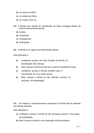 b) um casal com filhos.
c) um adulto com filhos.
d) um casal a viver só.
2.3. A família que resulta da constituição de laços conjugais depois do
divórcio denomina-se família
a) nuclear.
b) unipessoal.
c) monoparental
d) recomposta
2.4. A família é um agente de transmissão cultural.
Esta afirmação é
a) verdadeira, porque uma das funções da família é a
socialização das crianças.
b) falsa, porque a família já não tem a mesma importância social.
c) verdadeira, porque a família contribui para a
manutenção de uma ordem social.
d) falsa, porque a família já não intervém sozinha no
processo de socialização.
2.5. Os valores e comportamentos associados à família têm-se alterado
nas últimas décadas.
Esta afirmação é
a) verdadeira, porque a família já não consegue exercer o seu papel
de socialização.
b) falsa, porque a família é uma instituição social duradoura.
2 de 11
 