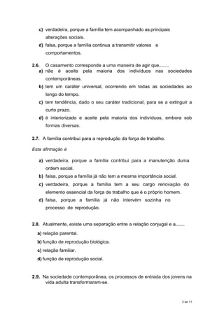 c) verdadeira, porque a família tem acompanhado as principais
alterações sociais.
d) falsa, porque a família continua a transmitir valores e
comportamentos.
2.6. O casamento corresponde a uma maneira de agir que........
a) não é aceite pela maioria dos indivíduos nas sociedades
contemporâneas.
b) tem um caráter universal, ocorrendo em todas as sociedades ao
longo do tempo.
c) tem tendência, dado o seu caráter tradicional, para se a extinguir a
curto prazo.
d) é interiorizado e aceite pela maioria dos indivíduos, embora sob
formas diversas.
2.7. A família contribui para a reprodução da força de trabalho.
Esta afirmação é
a) verdadeira, porque a família contribui para a manutenção duma
ordem social.
b) falsa, porque a família já não tem a mesma importância social.
c) verdadeira, porque a família tem a seu cargo renovação do
elemento essencial da força de trabalho que é o próprio homem.
d) falsa, porque a família já não intervém sozinha no
processo de reprodução.
2.8. Atualmente, existe uma separação entre a relação conjugal e a........
a) relação parental.
b) função de reprodução biológica.
c) relação familiar.
d) função de reprodução social.
2.9. Na sociedade contemporânea, os processos de entrada dos jovens na
vida adulta transformaram-se.
3 de 11
 