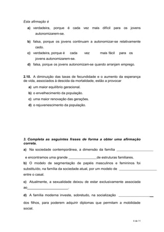 Esta afirmação é
a) verdadeira, porque é cada vez mais difícil para os jovens
autonomizarem-se.
b) falsa, porque os jovens continuam a autonomizar-se relativamente
cedo.
c) verdadeira, porque é cada vez mais fácil para os
jovens autonomizarem-se.
d) falsa, porque os jovens autonomizam-se quando arranjam emprego.
2.10. A diminuição das taxas de fecundidade e o aumento da esperança
de vida, associados à descida da mortalidade, estão a provocar
a) um maior equilíbrio geracional.
b) o envelhecimento da população.
c) uma maior renovação das gerações.
d) o rejuvenescimento da população.
3. Completa as seguintes frases de forma a obter uma afirmação
correta.
a) Na sociedade contemporânea, a dimensão da família
e encontramos uma grande de estruturas familiares.
b) O modelo de segmentação de papéis masculinos e femininos foi
substituído, na família da sociedade atual, por um modelo de
entre o casal.
c) Atualmente, a sexualidade deixou de estar exclusivamente associada
ao______________________.
d) A família moderna investe, sobretudo, na socialização __
dos filhos, para poderem adquirir diplomas que permitam a mobilidade
social.
4 de 11
 