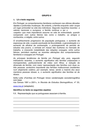 GRUPO II
1. Lê o texto seguinte.
Em Portugal, os comportamentos familiares conhecem nas últimas décadas
rápidas e profundas mudanças. No entanto, a família enquanto valor ocupa
um lugar primordial na vida dos indivíduos. Segundo inquéritos recentes a
valores nacionais e europeus, a família continua a ser o
«aspeto» que mais importância assume na vida do entrevistado, quando
comparado com outros fatores tais como o trabalho, os amigos e
conhecidos, a religião, entre outros.
O envelhecimento progressivo da população portuguesa, o aumento da
esperança de vida, a queda acentuada da fecundidade, a generalização e o
aumento da eficácia da contraceção, o prolongamento do período de
estudos dos jovens, a entrada em massa das mulheres no mercado de
trabalho, a crescente instabilidade das relações conjugais, entre outros
fatores, permitem explicar as recentes alterações dos comportamentos
familiares e conjugais em Portugal.
As principais tendências da família em Portugal são, pois, segundo
indicadores recentes, o aumento significativo das famílias unipessoais e
monoparentais, particularmente de mães com filhos; a redução da
dimensão da família, com maior representação das famílias com duas ou
três pessoas; acréscimo importante das famílias institucionais (residentes
num alojamento coletivo, por exemplo, lares), sendo a maioria dos seus
membros pessoas idosas; e, o aumento significativo das famílias só de
idosos.
Sofia Leite «Famílias em Portugal: breve caraterização sociodemográfica
com base
nos Censos 1991 e 2001», in Revista de Estudos Demográficos, nº 33,
www.ine.pt (adaptado)
Identifica no texto os seguintes aspetos:
1.1. Representação que os portugueses associam à família.
_____________________________________________________________
_____________________________________________________________
_____________________________________________________________
_____________________________________________________________
_____________________________________________________________
5 de 11
 