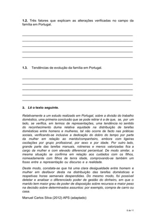 1.2. Três fatores que explicam as alterações verificadas no campo da
família em Portugal.
_____________________________________________________________
_____________________________________________________________
_____________________________________________________________
_____________________________________________________________
_____________________________________________________________
1.3. Tendências de evolução da família em Portugal.
_____________________________________________________________
_____________________________________________________________
_____________________________________________________________
_____________________________________________________________
____________________________________________________________
2. Lê o texto seguinte.
Relativamente a um estudo realizado em Portugal, sobre a divisão do trabalho
doméstico, uma primeira conclusão que se pode retirar é a de que, se, por um
lado, se verifica, em termos de representações, uma tendência no sentido
do reconhecimento duma relativa equidade na distribuição de tarefas
domésticas entre homens e mulheres, tal não ocorre de facto nas práticas
sociais, verificando-se inclusive a dedicação do dobro do tempo por parte
da mulher em relação ao marido/companheiro, embora com ligeiras
oscilações por grupo profissional, por sexo e por idade. Por outro lado,
grande parte das tarefas manuais, rotineiras e menos valorizadas fica a
cargo da mulher e com elevado diferencial percentual. De modo similar, a
mesma situação se confirma em relação aos cuidados com os filhos,
nomeadamente com filhos de tenra idade, comprovando-se também um
fosso entre a representação ou discurso e a realidade.
Deste modo, constata-se que há uma clara desigualdade entre homem e
mulher em desfavor desta na distribuição das tarefas domésticas e
respetivas horas semanais despendidas. Do mesmo modo, foi possível
detetar e analisar o diferenciado poder de gestão do dinheiro, em que o
marido tem maior grau de poder de disposição sobre recursos e maior peso
na decisão sobre determinados assuntos: por exemplo, compra de carro ou
casa.
Manuel Carlos Silva (2012) APS (adaptado)
6 de 11
 