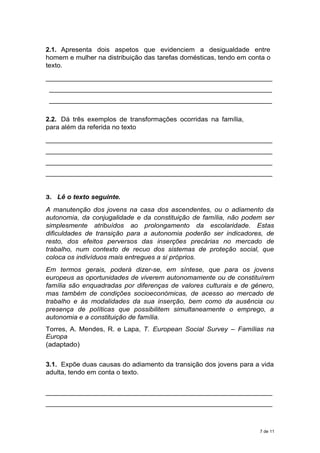 2.1. Apresenta dois aspetos que evidenciem a desigualdade entre
homem e mulher na distribuição das tarefas domésticas, tendo em conta o
texto.
_____________________________________________________________
____________________________________________________________
____________________________________________________________
2.2. Dá três exemplos de transformações ocorridas na família,
para além da referida no texto
_____________________________________________________________
_____________________________________________________________
_____________________________________________________________
_____________________________________________________________
3. Lê o texto seguinte.
A manutenção dos jovens na casa dos ascendentes, ou o adiamento da
autonomia, da conjugalidade e da constituição de família, não podem ser
simplesmente atribuídos ao prolongamento da escolaridade. Estas
dificuldades de transição para a autonomia poderão ser indicadores, de
resto, dos efeitos perversos das inserções precárias no mercado de
trabalho, num contexto de recuo dos sistemas de proteção social, que
coloca os indivíduos mais entregues a si próprios.
Em termos gerais, poderá dizer-se, em síntese, que para os jovens
europeus as oportunidades de viverem autonomamente ou de constituírem
família são enquadradas por diferenças de valores culturais e de género,
mas também de condições socioeconómicas, de acesso ao mercado de
trabalho e às modalidades da sua inserção, bem como da ausência ou
presença de políticas que possibilitem simultaneamente o emprego, a
autonomia e a constituição de família.
Torres, A. Mendes, R. e Lapa, T. European Social Survey – Famílias na
Europa
(adaptado)
3.1. Expõe duas causas do adiamento da transição dos jovens para a vida
adulta, tendo em conta o texto.
_____________________________________________________________
_____________________________________________________________
7 de 11
 