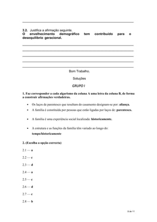 _____________________________________________________________
3.2. Justifica a afirmação seguinte.
O envelhecimento demográfico tem contribuído para o
desequilíbrio geracional.
_____________________________________________________________
_____________________________________________________________
_____________________________________________________________
_____________________________________________________________
_____________________________________________________________
Bom Trabalho.
Soluções
GRUPO I
1. Faz corresponder a cada algarismo da coluna A uma letra da coluna B, de forma
a construir afirmações verdadeiras.
 Os laços de parentesco que resultam do casamento designam-se por: aliança.
 A família é constituída por pessoas que estão ligadas por laços de: parentesco.
 A família é uma experiência social localizada: historicamente.
 A estrutura e as funções da família têm variado ao longo do:
tempo/historicamente
2. (Escolha a opção correcta)
2.1 — a
2.2 — c
2.3 — d
2.4 — a
2.5 — c
2.6 — d
2.7 — c
2.8 — b
8 de 11
 