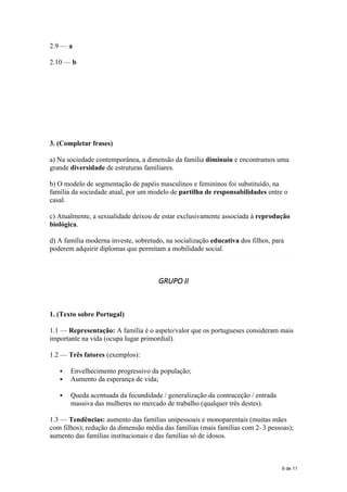 2.9 — a
2.10 — b
3. (Completar frases)
a) Na sociedade contemporânea, a dimensão da família diminuiu e encontramos uma
grande diversidade de estruturas familiares.
b) O modelo de segmentação de papéis masculinos e femininos foi substituído, na
família da sociedade atual, por um modelo de partilha de responsabilidades entre o
casal.
c) Atualmente, a sexualidade deixou de estar exclusivamente associada à reprodução
biológica.
d) A família moderna investe, sobretudo, na socialização educativa dos filhos, para
poderem adquirir diplomas que permitam a mobilidade social.
GRUPO II
1. (Texto sobre Portugal)
1.1 — Representação: A família é o aspeto/valor que os portugueses consideram mais
importante na vida (ocupa lugar primordial).
1.2 — Três fatores (exemplos):
 Envelhecimento progressivo da população;
 Aumento da esperança de vida;
 Queda acentuada da fecundidade / generalização da contraceção / entrada
massiva das mulheres no mercado de trabalho (qualquer três destes).
1.3 — Tendências: aumento das famílias unipessoais e monoparentais (muitas mães
com filhos); redução da dimensão média das famílias (mais famílias com 2–3 pessoas);
aumento das famílias institucionais e das famílias só de idosos.
9 de 11
 