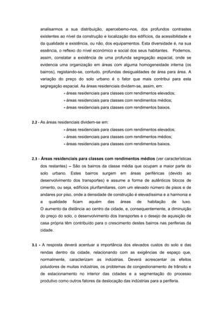 analisarmos a sua distribuição, apercebemo-nos, dos profundos contrastes
    existentes ao nível da construção e localização dos edifícios, da acessibilidade e
    da qualidade e existência, ou não, dos equipamentos. Esta diversidade é, na sua
    essência, o reflexo do nível económico e social dos seus habitantes.        Podemos,
    assim, constatar a existência de uma profunda segregação espacial, onde se
    evidencia uma organização em áreas com alguma homogeneidade interna (os
    bairros), registando-se, contudo, profundas desigualdades de área para área. A
    variação do preço do solo urbano é o fator que mais contribui para esta
    segregação espacial. As áreas residenciais dividem-se, assim, em:
                  - áreas residenciais para classes com rendimentos elevados;
                  - áreas residenciais para classes com rendimentos médios;
                  - áreas residenciais para classes com rendimentos baixos.


2.2 - As áreas residenciais dividem-se em:
                  - áreas residenciais para classes com rendimentos elevados;
                  - áreas residenciais para classes com rendimentos médios;
                  - áreas residenciais para classes com rendimentos baixos.


2.3 - Áreas residenciais para classes com rendimentos médios (ver características
    dos restantes) – São os bairros da classe média que ocupam a maior parte do
    solo    urbano.    Estes    bairros   surgem   em   áreas   periféricas   (devido     ao
    desenvolvimento dos transportes) e assume a forma de autênticos blocos de
    cimento, ou seja, edifícios plurifamiliares, com um elevado número de pisos e de
    andares por piso, onde a densidade de construção é elevadíssima e a harmonia e
    a      qualidade    ficam    aquém      das    áreas   de    habitação     de       luxo.
    O aumento da distância ao centro da cidade, e, consequentemente, a diminuição
    do preço do solo, o desenvolvimento dos transportes e o desejo de aquisição de
    casa própria têm contribuído para o crescimento destes bairros nas periferias da
    cidade.


3.1 - A resposta deverá acentuar a importância dos elevados custos do solo e das
    rendas dentro da cidade, relacionando com as exigências de espaço que,
    normalmente, caracterizam as indústrias. Deverá acrescentar os efeitos
    poluidores de muitas indústrias, os problemas de congestionamento de trânsito e
    de estacionamento no interior das cidades e a segmentação do processo
    produtivo como outros fatores da deslocação das indústrias para a periferia.
 