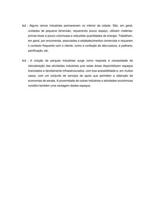 3.2 - Alguns ramos industriais permanecem no interior da cidade. São, em geral,
    unidades de pequena dimensão, requerendo pouco espaço, utilizam matérias-
    primas leves e pouco volumosas e reduzidas quantidades de energia. Trabalham,
    em geral, por encomenda, associadas a estabelecimentos comerciais e requerem
    o contacto frequente com o cliente, como a confeção de alta-costura, a joalharia,
    panificação, etc.


3.3 - A criação de parques industriais surge como resposta à necessidade de
    relocalização das atividades industriais pois estas áreas disponibilizam espaços
    licenciados e devidamente infraestruturados, com boa acessibilidade e, em muitos
    casos, com um conjunto de serviços de apoio que permitem a obtenção de
    economias de escala. A proximidade de outras indústrias e atividades económicas
    constitui também uma vantagem destes espaços.
 