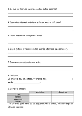3. De que cor ficam as nuvens quando o Sol se esconde?
_____________________________________________________________
_____________________________________________________________
4. Que outros elementos do texto te fazem lembrar o Outono?
_____________________________________________________________
_____________________________________________________________
5. Como brincam as crianças no Outono?
_____________________________________________________________
_____________________________________________________________
6. Copia do texto a frase que indica quando adormece a personagem.
_____________________________________________________________
_____________________________________________________________
7. Escreve o nome da autora do texto.
_____________________________________________________________
_____________________________________________________________
8. Completa.
Se amarelo deu amarelado, vermelho dará _______________________ e
verde _________________________,
9. Completa a tabela.
Antónimo Sinónimo
preto
acabou
depressa
alegres
10. De cima para baixo ou da esquerda para a direita, descobre sopa de
letras as palavras:
 
