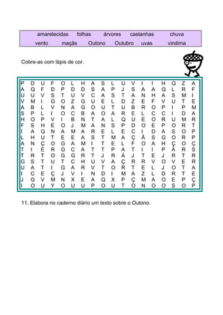 amarelecidas folhas árvores castanhas chuva
vento maçãs Outono Outubro uvas vindima
Cobre-as com lápis de cor.
P D U F O L H A S L U V I I H Q Z A
A Q F D P D D S A P J S A A Q L R F
U U V S T U V C A S T A N H A S M I
V M I G O Z G U E L D Z E F V U T E
A B L V N A G O U T U B R O P I P M
S P L I O C B A O A R E L C C I D A
H O P V I B N T A L Q U E O R U M R
F S H E O J M A N S P D O E P O R T
I A Q N A M A R E L E C I D A S O P
L H U T E E A S T M A Ç Â S G O R P
A N Ç O G A M I T E L F O A H Ç O Ç
T I E R G C A T T P A T I I P Á R S
T R T O G G R T J R Á J T E J R T R
G S T U T C H U V A Ç R R V O V E R
U A T I G A R V T O R T E L J O T A
I C E Ç J V I N D I M A Z L D R T E
J G V M N X E A Q X P Ç M A O E P Ç
I O U Y O U U P O U T O N O O S O P
11. Elabora no caderno diário um texto sobre o Outono.
 