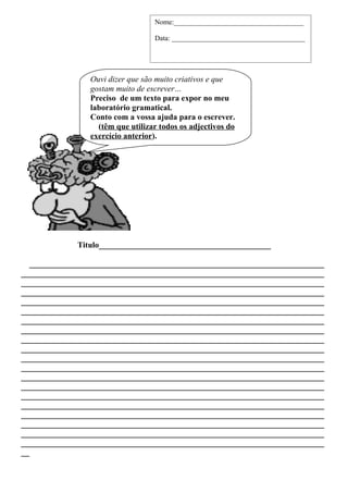 Nome:_____________________________________

                                   Data: ______________________________________




                 Ouvi dizer que são muito criativos e que
                 gostam muito de escrever…
                 Preciso de um texto para expor no meu
                 laboratório gramatical.
                 Conto com a vossa ajuda para o escrever.
                   (têm que utilizar todos os adjectivos do
                 exercício anterior).




             Titulo__________________________________________

   ________________________________________________________________________
__________________________________________________________________________
__________________________________________________________________________
__________________________________________________________________________
__________________________________________________________________________
__________________________________________________________________________
__________________________________________________________________________
__________________________________________________________________________
__________________________________________________________________________
__________________________________________________________________________
__________________________________________________________________________
__________________________________________________________________________
__________________________________________________________________________
__________________________________________________________________________
__________________________________________________________________________
__________________________________________________________________________
__________________________________________________________________________
__________________________________________________________________________
__________________________________________________________________________
__________________________________________________________________________
__
 