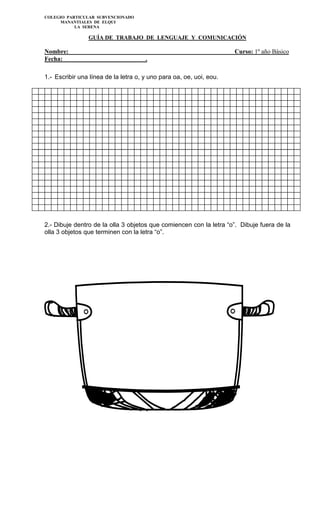 COLEGIO PARTICULAR SUBVENCIONADO
MANANTIALES DE ELQUI
LA SERENA
GUÍA DE TRABAJO DE LENGUAJE Y COMUNICACIÓN
Nombre: Curso: 1º año Básico
Fecha: .
1.- Escribir una línea de la letra o, y uno para oa, oe, uoi, eou.
2.- Dibuje dentro de la olla 3 objetos que comiencen con la letra “o”. Dibuje fuera de la
olla 3 objetos que terminen con la letra “o”.
 