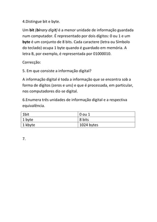 4.Distingue bit e byte.

Um bit (binary digit) é a menor unidade de informação guardada
num computador. É representado por dois dígitos: 0 ou 1 e um
byte é um conjunto de 8 bits. Cada caractere (letra ou Símbolo
do teclado) ocupa 1 byte quando é guardado em memória. A
letra B, por exemplo, é representada por 01000010.

Correcção:

5. Em que consiste a informação digital?

A informação digital é toda a informação que se encontra sob a
forma de dígitos (zeros e uns) e que é processada, em particular,
nos computadores diz-se digital.

6.Enumera três unidades de informação digital e a respectiva
equivalência.

1bit                             0 ou 1
1 byte                           8 bits
1 kbyte                          1024 bytes


7.
 