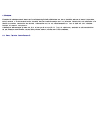 4.5 Criticas:
.
El desarrollo o tendencias en la educación de la tecnología de la información nos afecta bastante, por que no somos preparados
empíricamente, ni filosóficamente en las escuelas; y en las universidades es poco lo que vemos, de tantos aportes relevantes y de
filosóficos que han transmitidos sus teorías y han dado a conocer sus métodos científicos. Todo se debe a la poca inversión
humana en cuanto a conocimiento.
Concientizar a la sociedad al buen uso de la tecnología de la información. Proponer pancartas y anuncios en las mismas redes,
de que debemos reverificar las fuentes bibliográficas, para no asimilar pseudo informaciones.
Lic. Santa Catalina De los Santos R.
 
